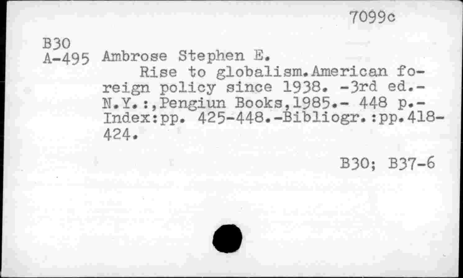 ﻿7099c
A-495 Ambrose Stephen E.
Rise to globalism.American foreign policy since 1938» -3rd ed.-N.Y.:.Pengiun Books,1985.- 448 p.-Index:pp. 425-448.-Bibliogr.:pp.418-424.
B30; B37-6